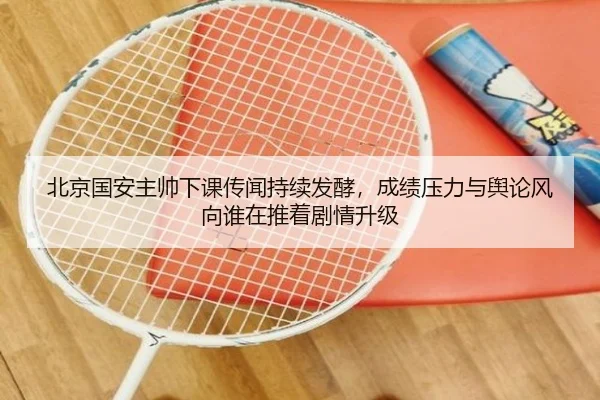 北京国安主帅下课传闻持续发酵，成绩压力与舆论风向谁在推着剧情升级