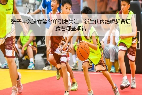 张子宇入选女篮名单引发关注：新生代内线崛起背后藏着哪些期待